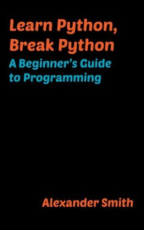 Learn Python, Break Python: A Beginner's Guide to Programming by Alexander Smith