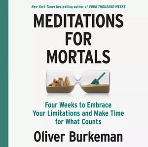 Meditations for Mortals: Four Weeks to Embrace Your Limitations and Finally Make Time for What Counts by Oliver Burkeman