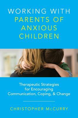 Working with Parents of Anxious Children: Therapeutic Strategies for Encouraging Communication, Coping & Change by Christopher McCurry