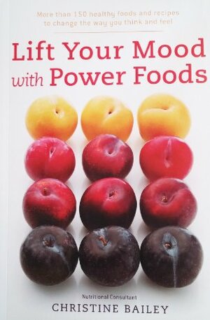 Lift Your Mood with Power Foods: More Than 150 Healthy Foods and Recipes to Change the Way You Think and Feel by Christine Bailey