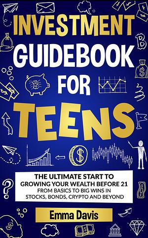 Investment Guidebook For Teens: The Ultimate Start To Growing Your Wealth Before 21 From Basics To Big Wins In Stocks, Bonds, Crypto And Beyond by Emma Davis