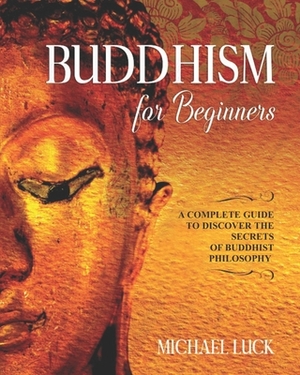 Buddhism for Beginners: A Complete Guide to Discover the Secrets of Buddhist Philosophy by Michael Luck