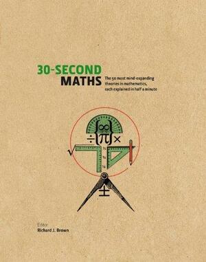 30-Second Maths: The 50 Most Mind-Expanding Theories in Mathematics, Each Explained in Half a Minute by Richard J. Brown, Richard J. Brown