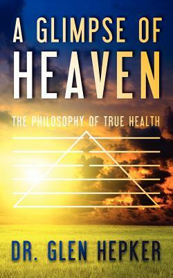 A Glimpse of Heaven: The Philosophy of True Health by Glen Hepker