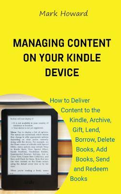 Managing Content on Your Kindle Device: How to Deliver Content to the Kindle, Archive, Gift, Lend, Borrow, Delete Books, Add Books, Send and Redeem Bo by Mark Howard
