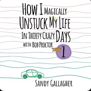 How I Magically Unstuck My Life in Thirty Crazy Days with Bob Proctor, Book 1 by Sandy Gallagher