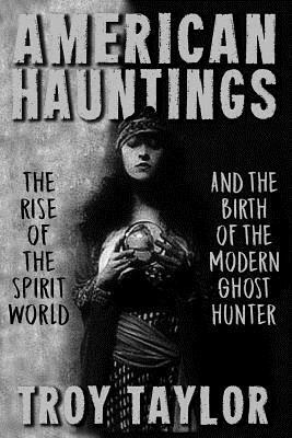 American Hauntings: The Rise of the Spirit World and Birth of the Modern Ghost Hunter by Troy Taylor