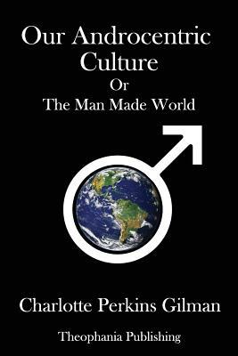 Our Androcentric Culture: Or the Man Made World by Charlotte Perkins Gilman