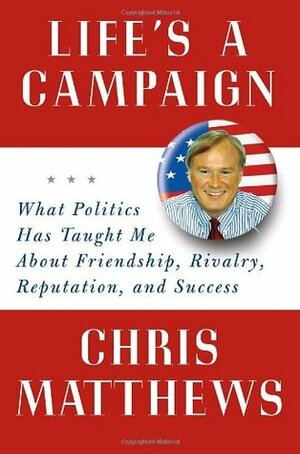 Life's a Campaign: What Politics Has Taught Me About Friendship, Rivalry, Reputation, and Success by Chris Matthews