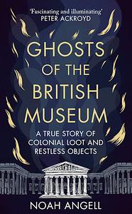 Ghosts of the British Museum: A True Story of Colonial Loot and Restless Objects by Noah Angell