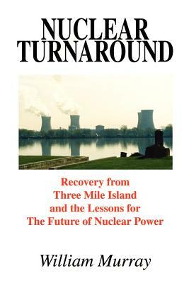 Nuclear Turnaround: Recovery from Three Mile Island and the Lessons for The Future of Nuclear Power by William Murray