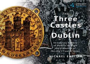 The Three Castles of Dublin: An Eclectic History of Dublin Through the Evolution of the City's Coat of Arms by Michael English