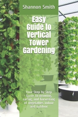 Easy Guide to Vertical Tower Gardening: Your Step by Step Guide to growing, caring, and harvesting of vegetables indoor and outdoor by Shannon Smith