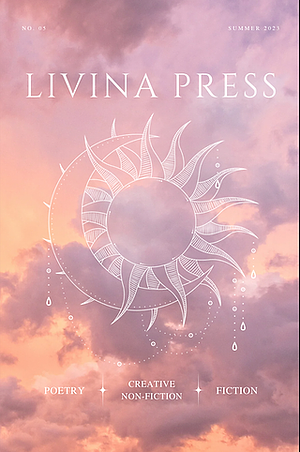 Livina Press no. 5 by Adele Evershed, Olive Ann, Felicia Renea, Laci Felker, Mifa Adejumo, Taya Boyles, Boona Daroom, Kymberly Krogh, Brandon Shane, Milena Filipps, Corinne Lynema, Julia Liu, Tinamarie Cox, Tere Nandez, Yuu Ikeda, Rachel Orta, Silvy Rianingrum, Huina Zheng, Brandon Everett, Mahnissa Maneerut, Emily Wyckoff, Alex Sullivan, Kennedy Lora, Laura Marie Bailey, Harley Claes, Maria Grace Nobile, Victoria Kiper, Mary Johnson, Janet Dale, Aneeta Sundararaj, Alexandra Deianira, Robert Pegel, Mike Guerin, Patty Somlo, Kelsey Lister