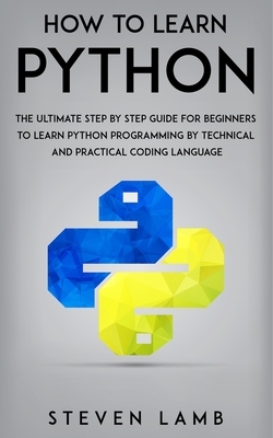 How To Learn Python: The Ultimate Step By Step Guide For Beginners To Learn Python Programming By Technical And Practical Coding Language by Steven Lamb