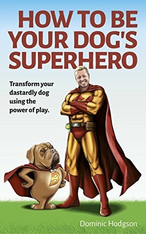 How To Be Your Dog's Superhero: Transform Your Dastardly Dog Using the Power of Play by Dominic Hodgson