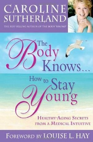 The Body Knows... How to Stay Young: Healthy-Aging Secrets from a Medical Intuitive by Caroline Sutherland, Louise L. Hay