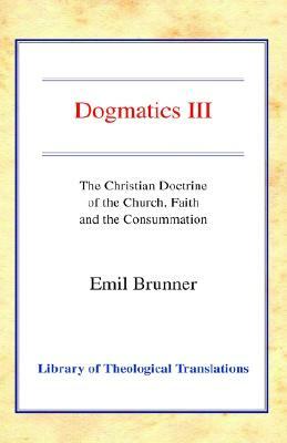 Dogmatics III: Volume III - The Christian Doctrine of the Church, Faith and the Consummation by Emil Brunner