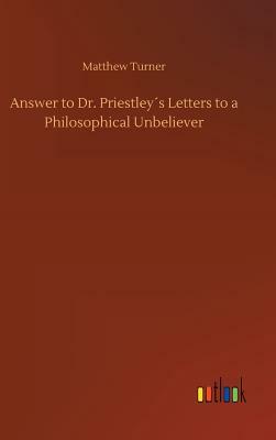 Answer to Dr. Priestley´s Letters to a Philosophical Unbeliever by Matthew Turner