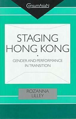 Staging Hong Kong: Gender and Performance in Transition by Rozanna Lilley