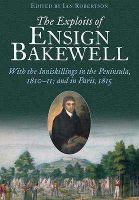 The Exploits of Ensign Bakewell MS: With the Inniskillings in the Peninsula, & in Paris, 1811-11: 1815 by Ian Robertson