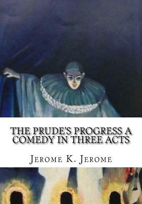 The Prude's Progress A Comedy in Three Acts by Jerome K. Jerome