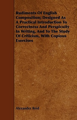 Rudiments of English Composition; Designed as a Practical Introduction to Correctness and Perspicuity in Writing, and to the Study of Criticism, with by Alexander Reid