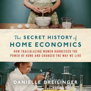 The Secret History of Home Economics: How Trailblazing Women Harnessed the Power of Home and Changed the Way We Live by Danielle Dreilinger