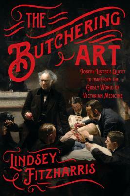 The Butchering Art: Joseph Lister’s Quest to Transform the Grisly World of Victorian Medicine by Lindsey Fitzharris