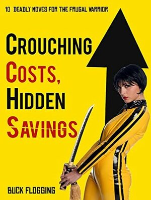 Crouching Costs, Hidden Savings: 10 Deadly Moves for the Frugal Warrior by Buck Flogging