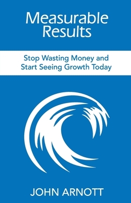 Measurable Results: Stop Wasting Money and Start Seeing Growth Today by John Arnott