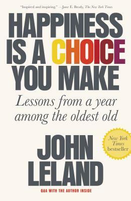Happiness Is a Choice You Make: Lessons from a Year Among the Oldest Old by John Leland