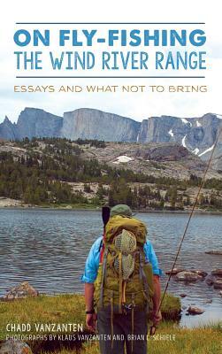 On Fly-Fishing the Wind River Range: Essays and What Not to Bring by Chadd VanZanten