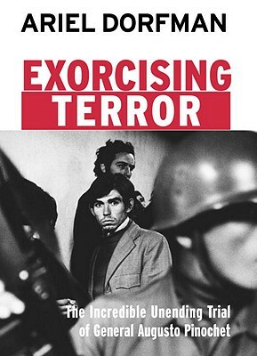 Exorcising Terror: The Incredible Unending Trial of General Augusto Pinochet by Ariel Dorfman