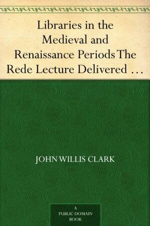 Libraries in the Medieval and Renaissance Periods: The Rede Lecture Delivered June 13, 1894 by John Willis Clark