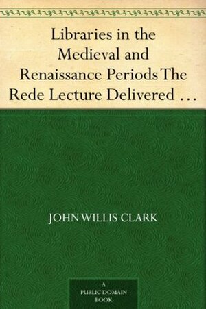 Libraries in the Medieval and Renaissance Periods: The Rede Lecture Delivered June 13, 1894 by John Willis Clark