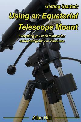 Getting Started: Using an Equatorial Telescope Mount: Everything you need to know for astrophotography or visual use by Allan Hall
