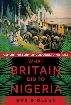 What Britain Did to Nigeria: A Short History of Conquest and Rule by Max Siollun