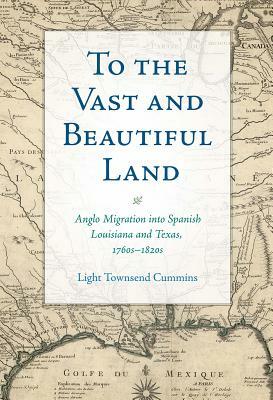 To the Vast and Beautiful Land: Anglo Migration Into Spanish Louisiana and Texas, 1760s-1820s by Light Townsend Cummins