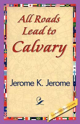 All Roads Lead to Calvary by Jerome K. Jerome, Jerome K. Jerome