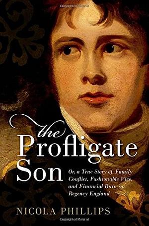 The Profligate Son: Or, a True Story of Family Conflict, Fashionable Vice, and Financial Ruin in Regency Britain by Nicola Phillips, Nicola Phillips