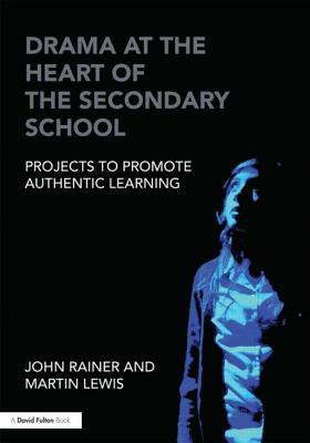 Drama at the Heart of the Secondary School: Projects to Promote Authentic Learning by John Rainer, Martin Lewis