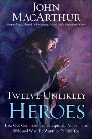 Twelve Unlikely Heroes: How God Commissioned Unexpected People in the Bible and What He Wants to Do with You by John MacArthur