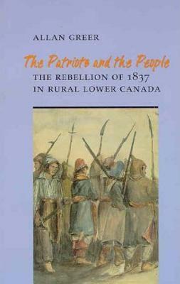 The Patriots and the People: The Rebellion of 1837 in Rural Lower Canada by Allan Greer