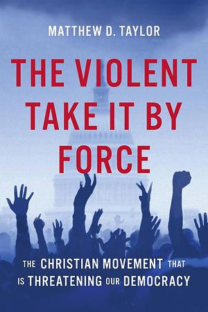 The Violent Take It by Force: The Christian Movement That Is Threatening Our Democracy by Matthew D. Taylor