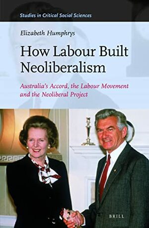 How Labour Built Neoliberalism: Australia's Accord, the Labour Movement and the Neoliberal Project by Elizabeth Humphrys