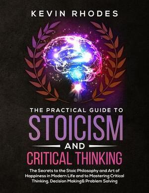 The Practical Guide to Stoicism and Critical Thinking: The Secrets to the Stoic Philosophy and Art of Happiness in Modern Life and to Mastering Critic by Kevin Rhodes