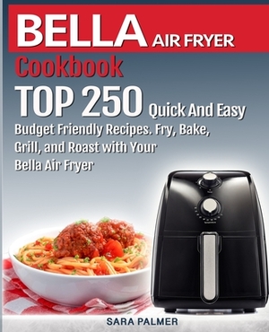 BELLA AIR FRYER Cookbook: TOP 250 Quick And Easy Budget Friendly Recipes. Fry, Bake, Grill, and Roast with Your BELLA Air Fryer by Sara Palmer