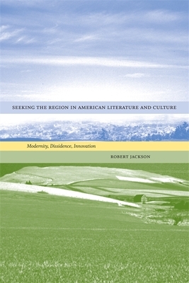 Seeking the Region in American Literature and Culture: Modernity, Dissidence, Innovation by Robert Jackson