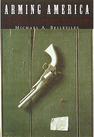 Arming America: The Origins of a National Gun Culture by Michael A. Bellesiles